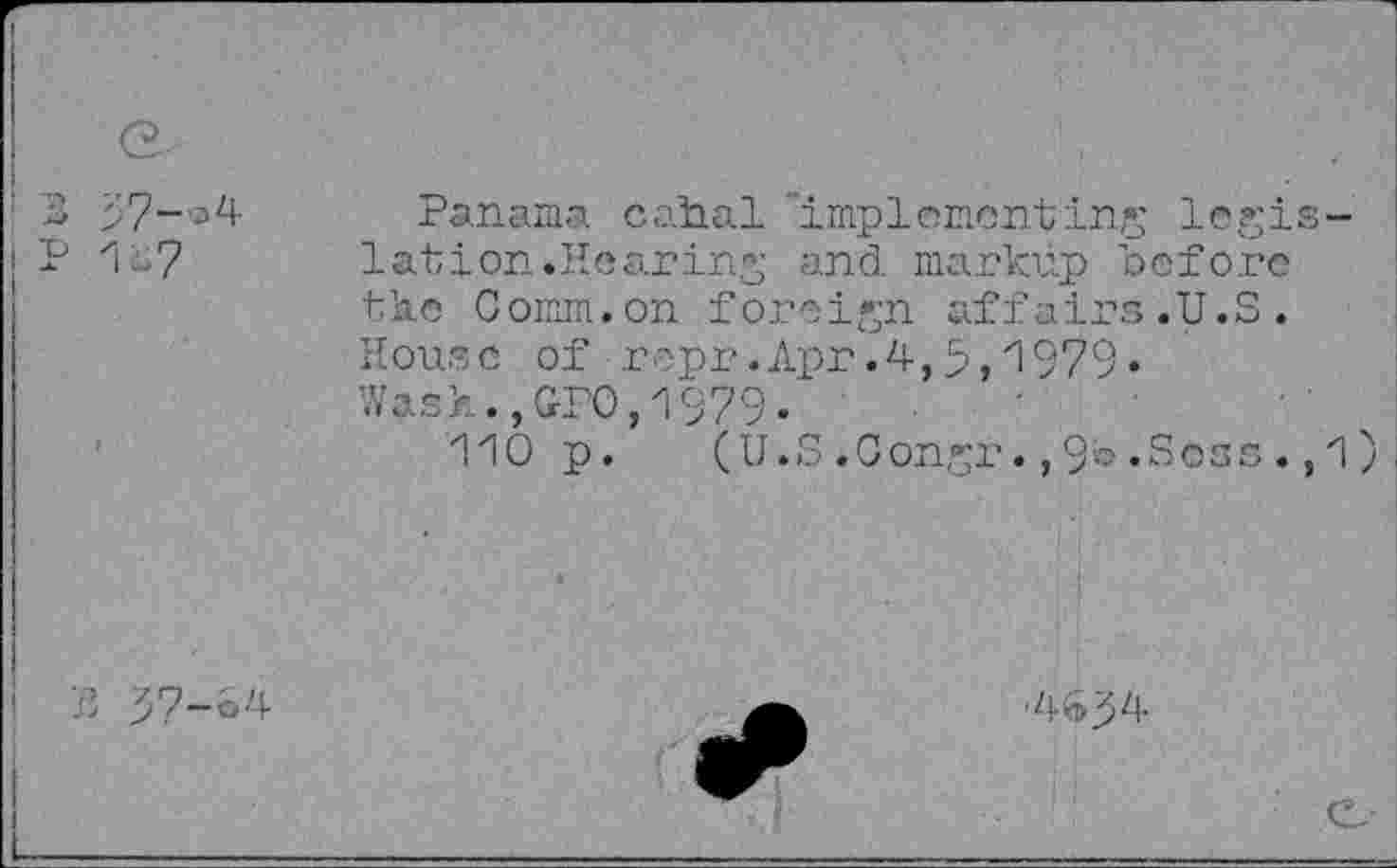 ﻿G.
3
P 1 07
Panama cabal "implementing legislation.Hearing and markup before the Comm.on foreign affairs.U.S. House of repr.Apr.4,9,1979» Wash.,GPO,1979.
110 p. (U.S.Congr.,9».Sees.,1)
?> 57-S4
-4^3^